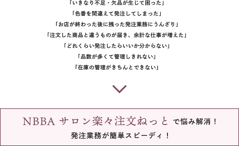 いきなり不足・欠品が生じて困った」「色番を間違えて発注してしまった」「お店が終わった後に残った発注業務にうんざり」「注文した商品と違うものが届き、余計な仕事が増えた」「どれくらい発注したらいいか分からない」「品数が多くて管理しきれない」「在庫の管理がきちんとできない」→NBBA サロン楽々注文ねっとで悩み解消！発注業務が簡単スピーディ！